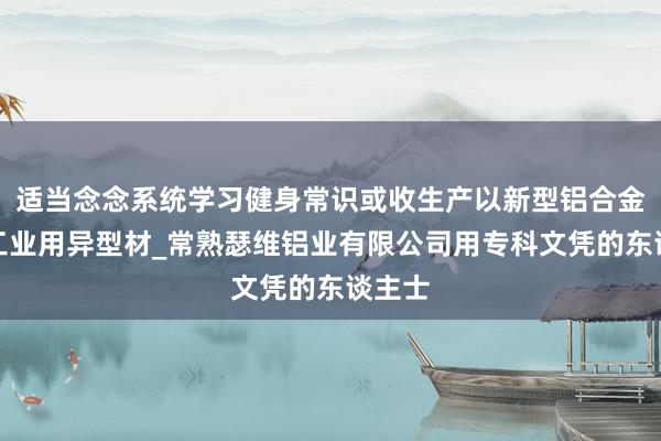 适当念念系统学习健身常识或收生产以新型铝合金特种工业用异型材_常熟瑟维铝业有限公司用专科文凭的东谈主士